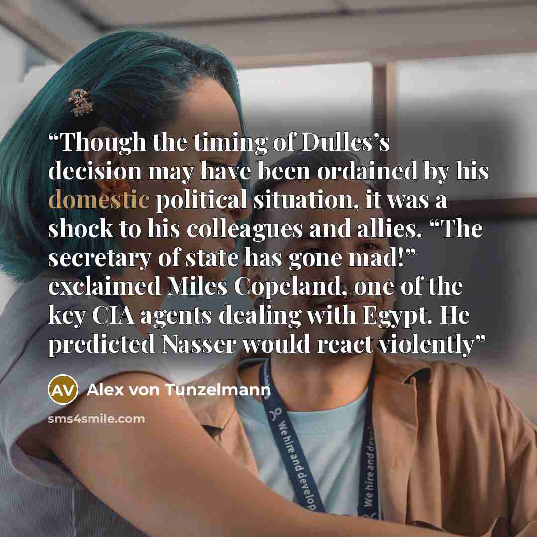“Though the timing of Dulles’s decision may have been ordained by his domestic political situation, it was a shock to his colleagues and allies. “The secretary of state has gone mad!” exclaimed Miles Copeland, one of the key CIA agents dealing with Egypt. He predicted Nasser would react violently” quote by Alex von Tunzelmann