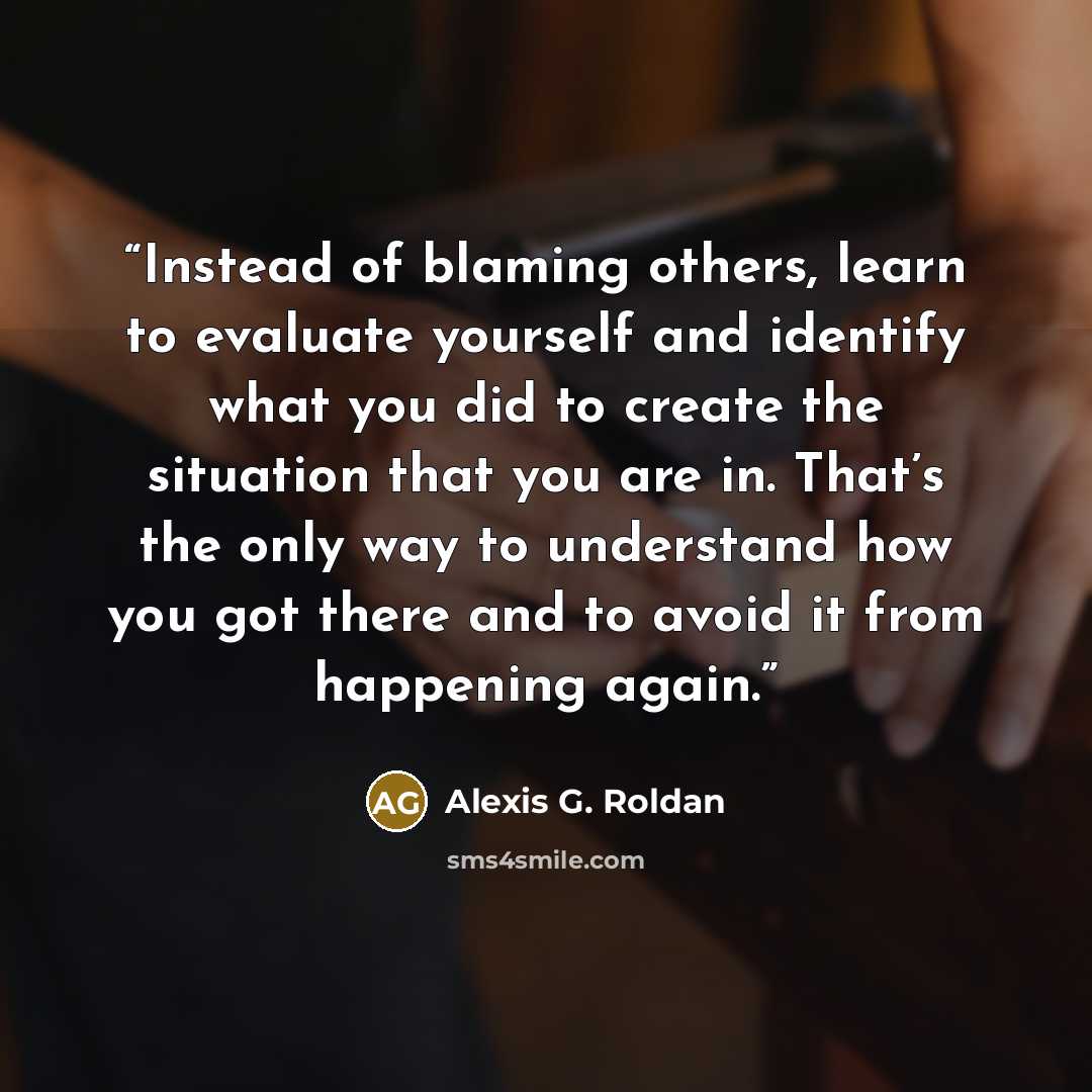 “Instead of blaming others, learn to evaluate yourself and identify what you did to create the situation that you are in. That’s the only way to understand how you got there and to avoid it from happening again.” quote by Alexis G. Roldan