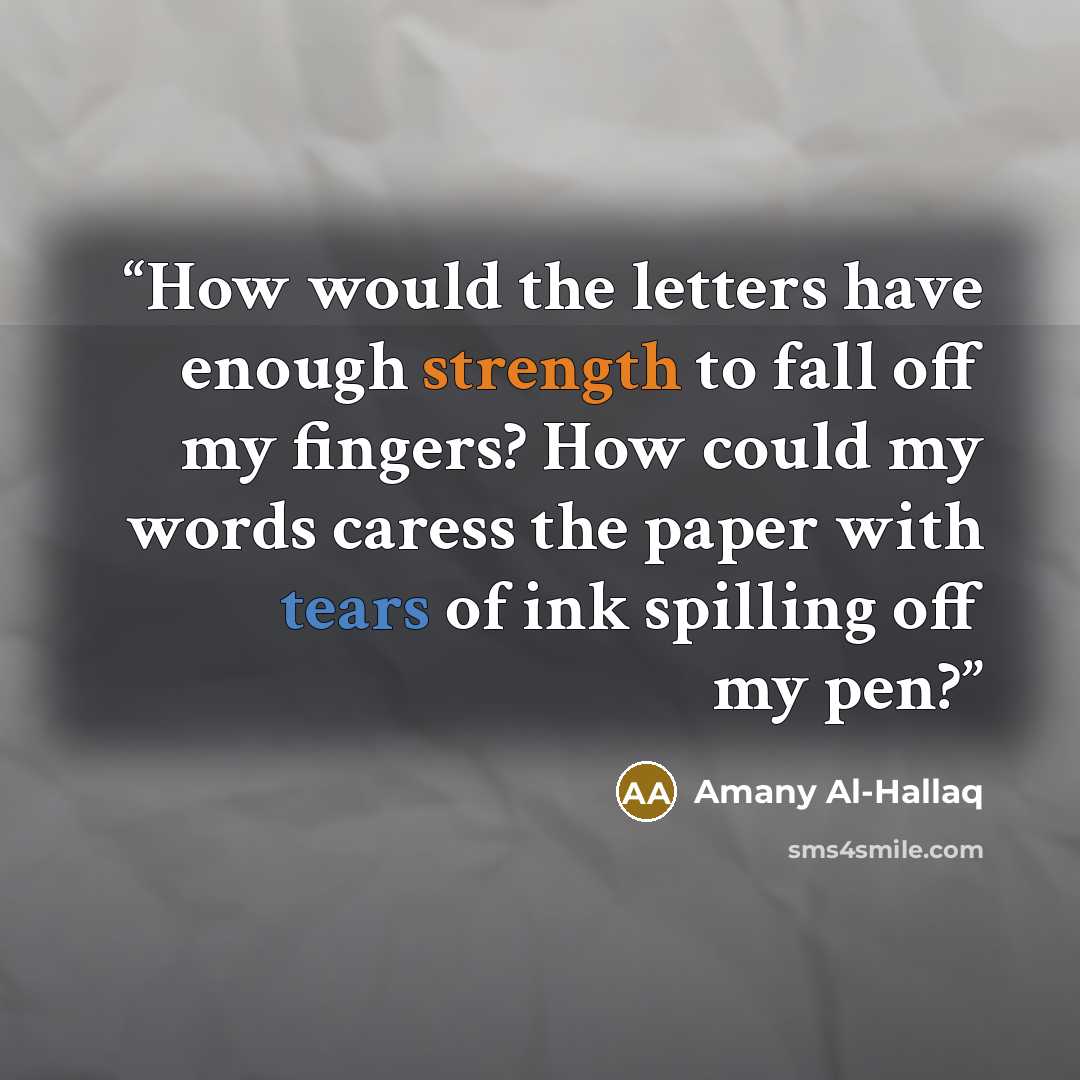 “How would the letters have enough strength to fall off my fingers? How could my words caress the paper with tears of ink spilling off my pen?” quote by Amany Al-Hallaq