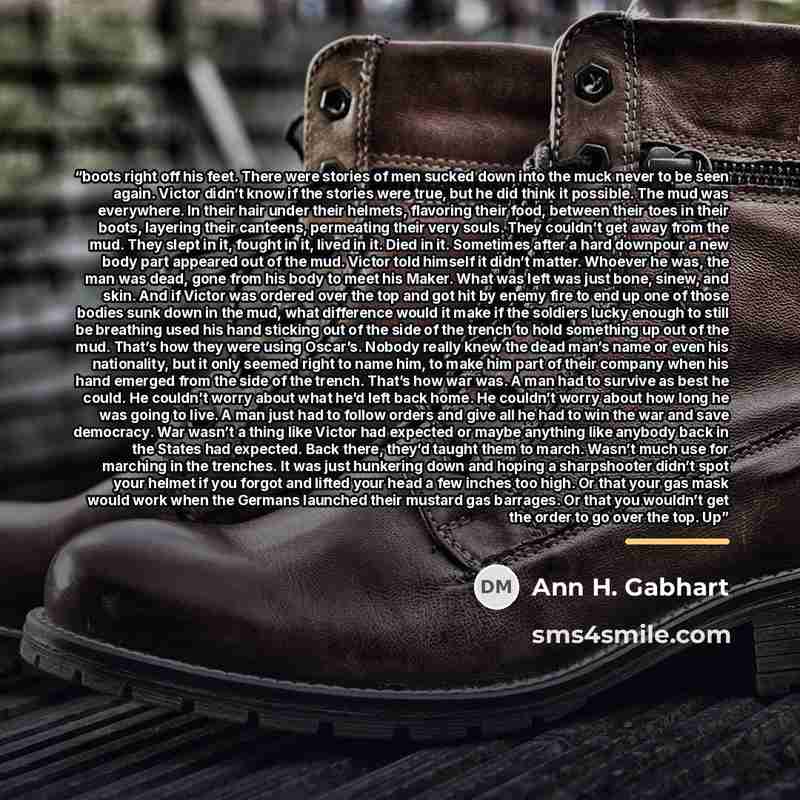 “boots right off his feet. There were stories of men sucked down into the muck never to be seen again. Victor didn’t know if the stories were true, but he did think it possible. The mud was everywhere. In their hair under their helmets, flavoring their food, between their toes in their boots…” quote by Ann H. Gabhart