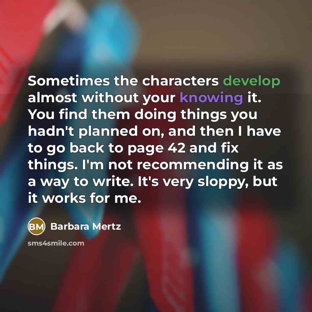 “Sometimes the characters develop almost without your knowing it. You find them doing things you hadn't planned on, and then I have to go back to page 42 and fix things. I'm not recommending it as a way to write. It's very sloppy, but it works for me.” quote by Barbara Mertz