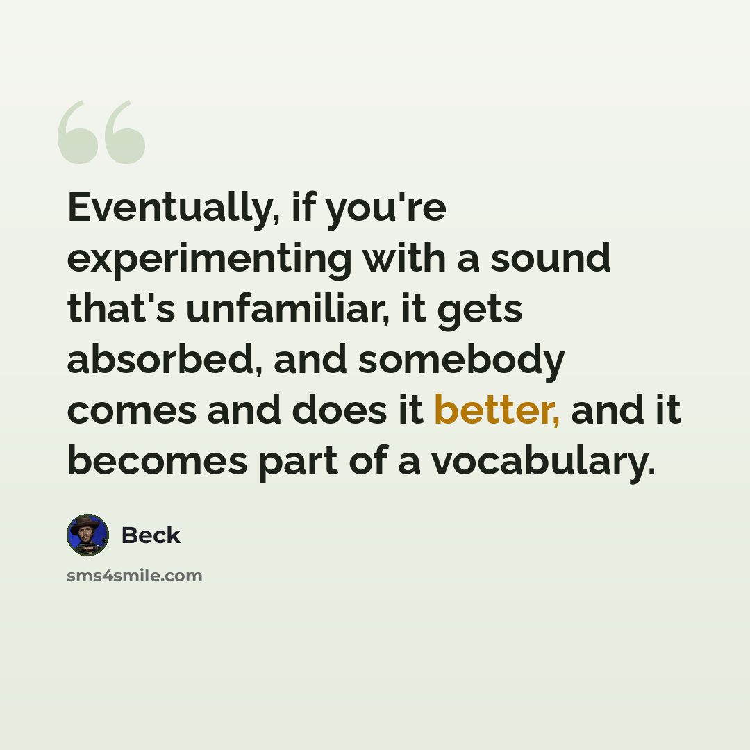 “Eventually, if you're experimenting with a sound that's unfamiliar, it gets absorbed, and somebody comes and does it better, and it becomes part of a vocabulary.” quote by Beck