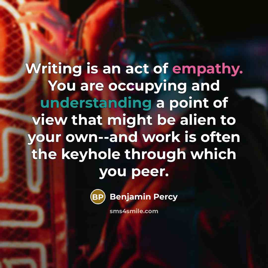 “Writing is an act of empathy. You are occupying and understanding a point of view that might be alien to your own--and work is often the keyhole through which you peer.” quote by Benjamin Percy