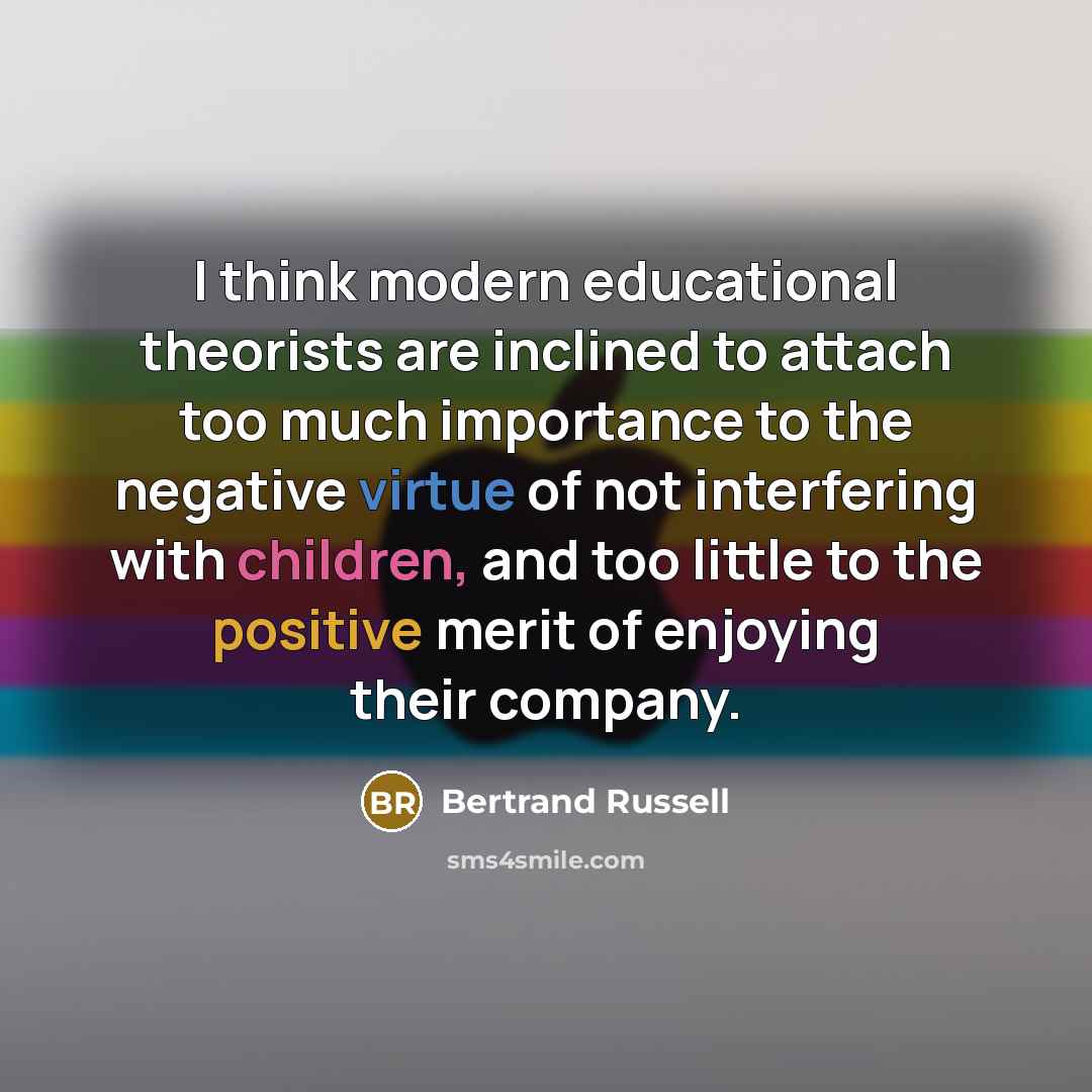 “I think modern educational theorists are inclined to attach too much importance to the negative virtue of not interfering with children, and too little to the positive merit of enjoying their company.” quote by Bertrand Russell