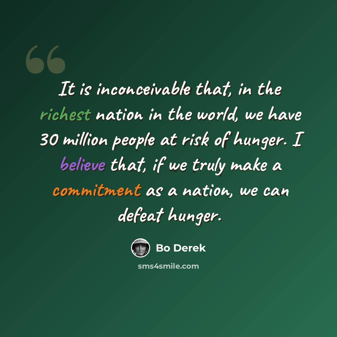 “It is inconceivable that, in the richest nation in the world, we have 30 million people at risk of hunger. I believe that, if we truly make a commitment as a nation, we can defeat hunger.” quote by Bo Derek