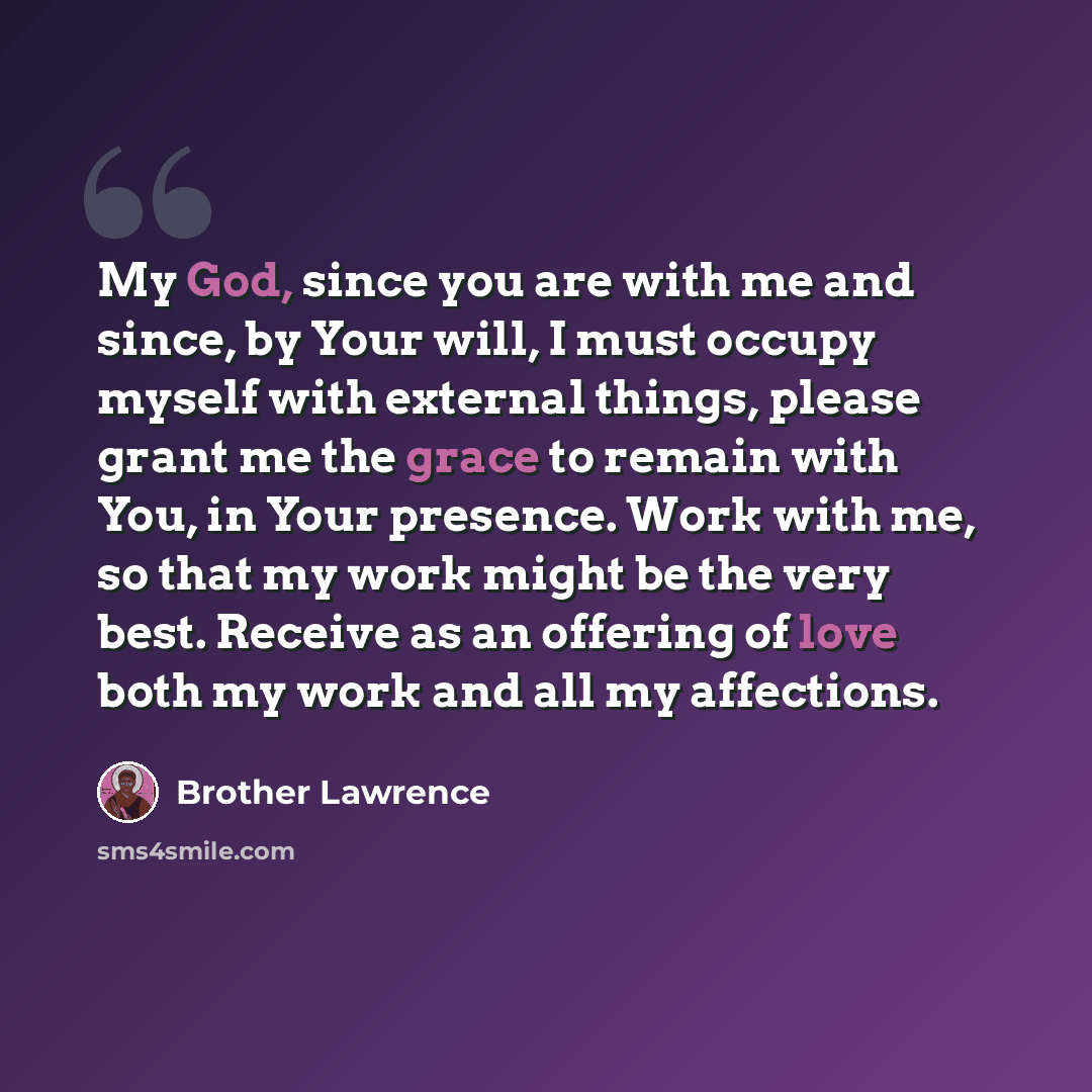 “My God, since you are with me and since, by Your will, I must occupy myself with external things, please grant me the grace to remain with You, in Your presence. Work with me, so that my work might be the very best. Receive as an offering of love both my work and all my affections.” quote by Brother Lawrence