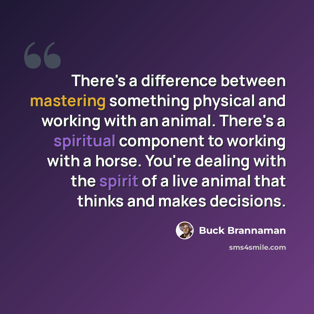 “There's a difference between mastering something physical and working with an animal. There's a spiritual component to working with a horse. You're dealing with the spirit of a live animal that thinks and makes decisions.” quote by Buck Brannaman