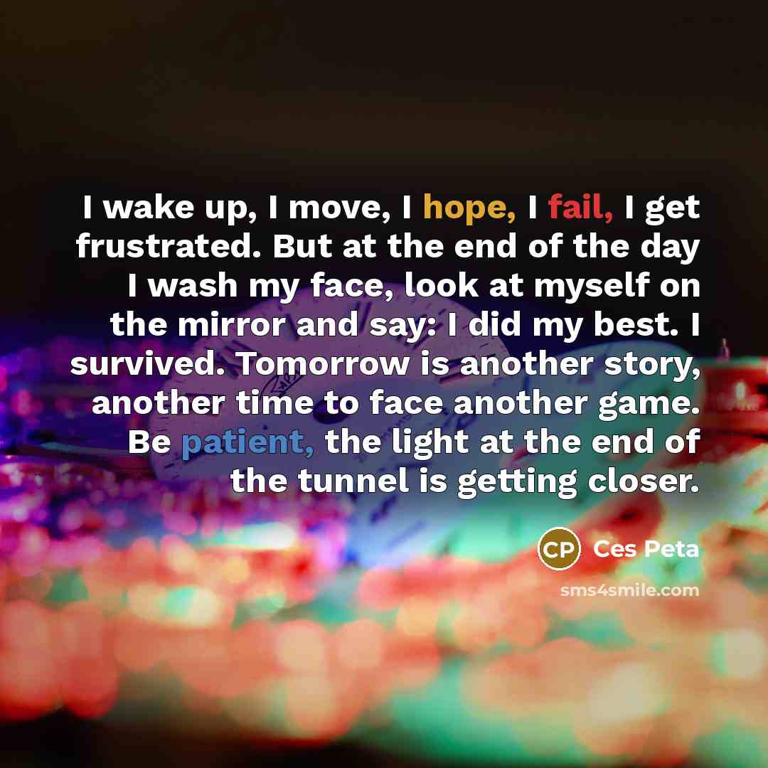 “I wake up, I move, I hope, I fail, I get frustrated. But at the end of the day I wash my face, look at myself on the mirror and say: I did my best. I survived. Tomorrow is another story, another time to face another game. Be patient, the light at the end of the tunnel is getting closer.” quote by Ces Peta