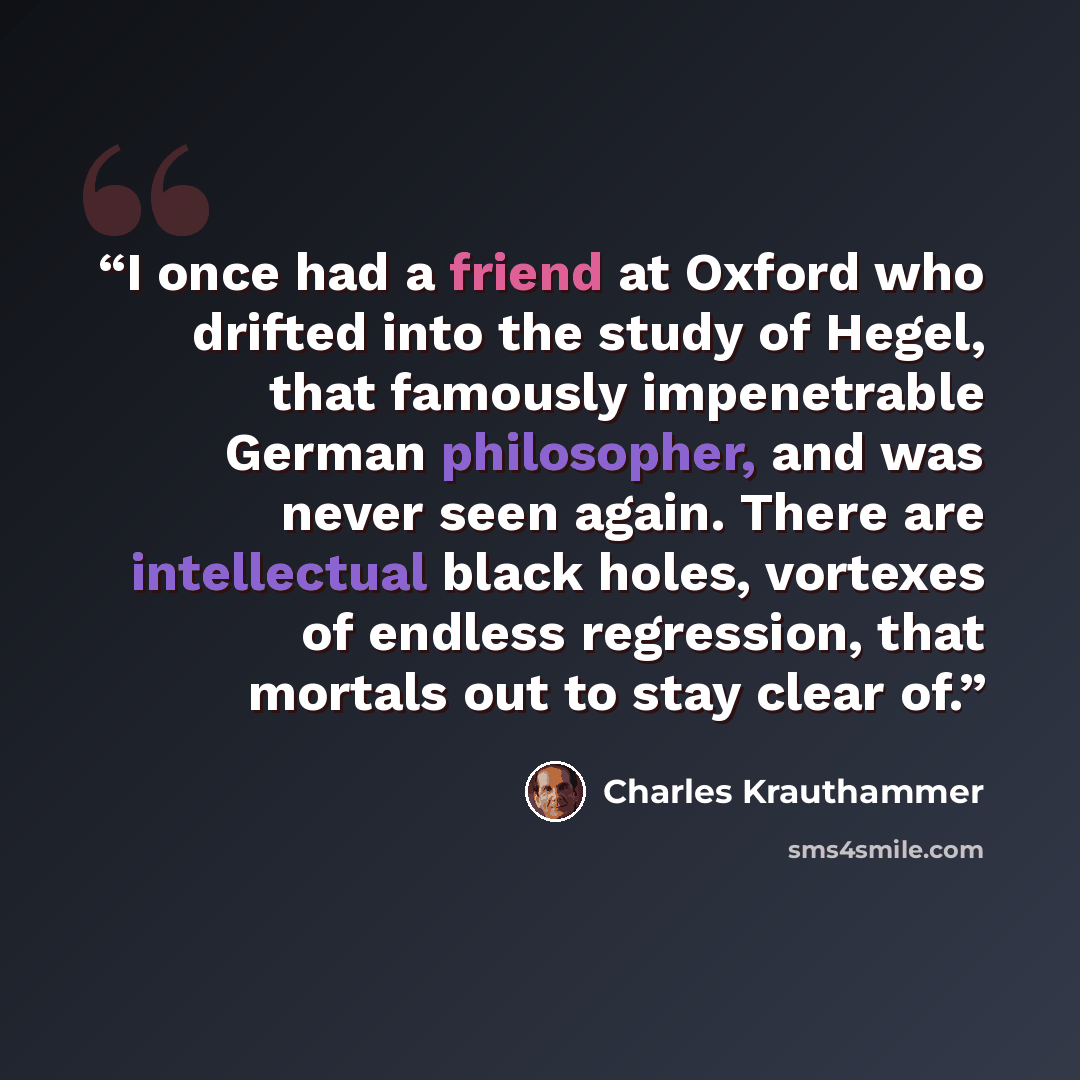 “I once had a friend at Oxford who drifted into the study of Hegel, that famously impenetrable German philosopher, and was never seen again. There are intellectual black holes, vortexes of endless regression, that mortals out to stay clear of.” quote by Charles Krauthammer