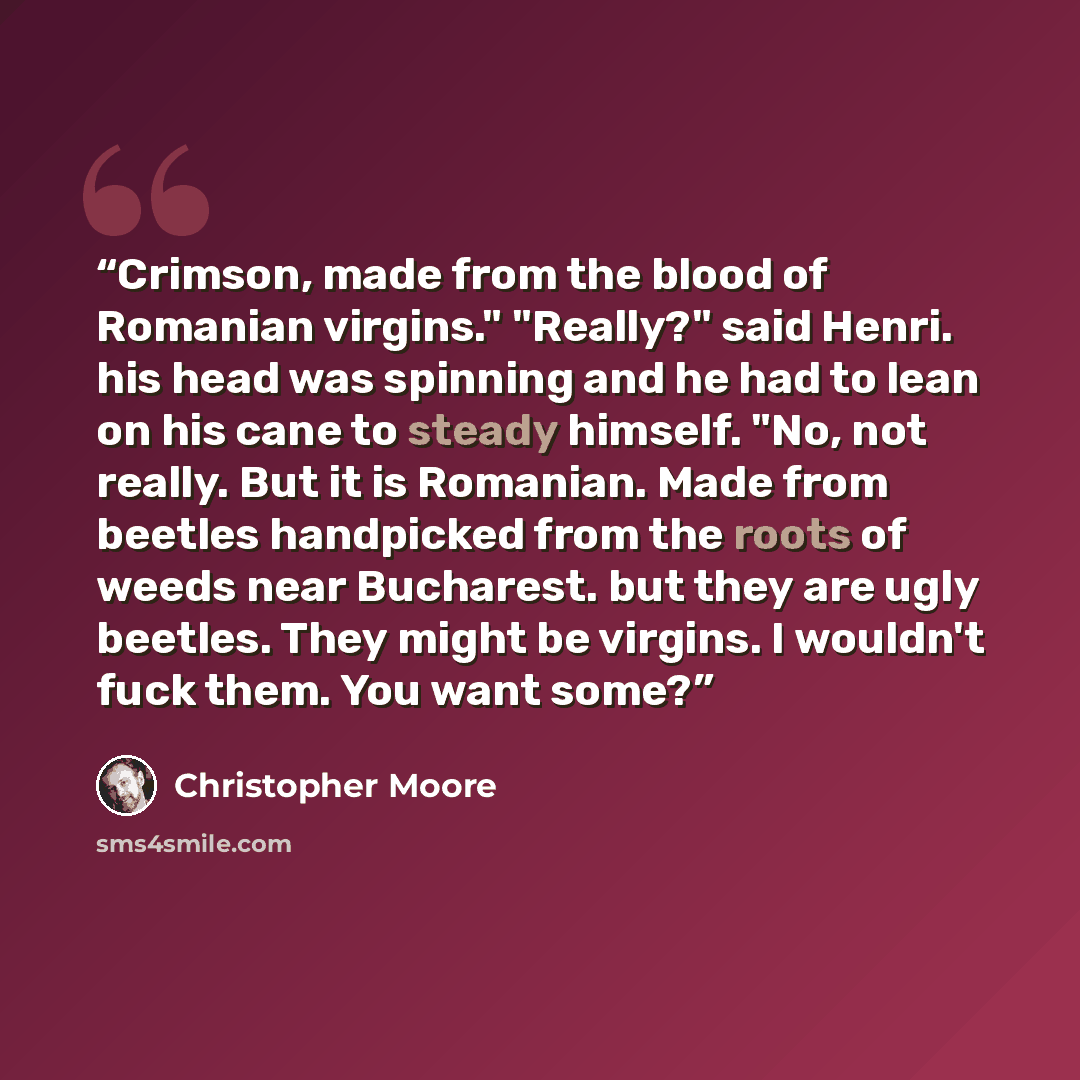 “Crimson, made from the blood of Romanian virgins." "Really?" said Henri. his head was spinning and he had to lean on his cane to steady himself. "No, not really. But it is Romanian. Made from beetles handpicked from the roots of weeds near Bucharest. but they are ugly beetles. They might be…” quote by Christopher Moore