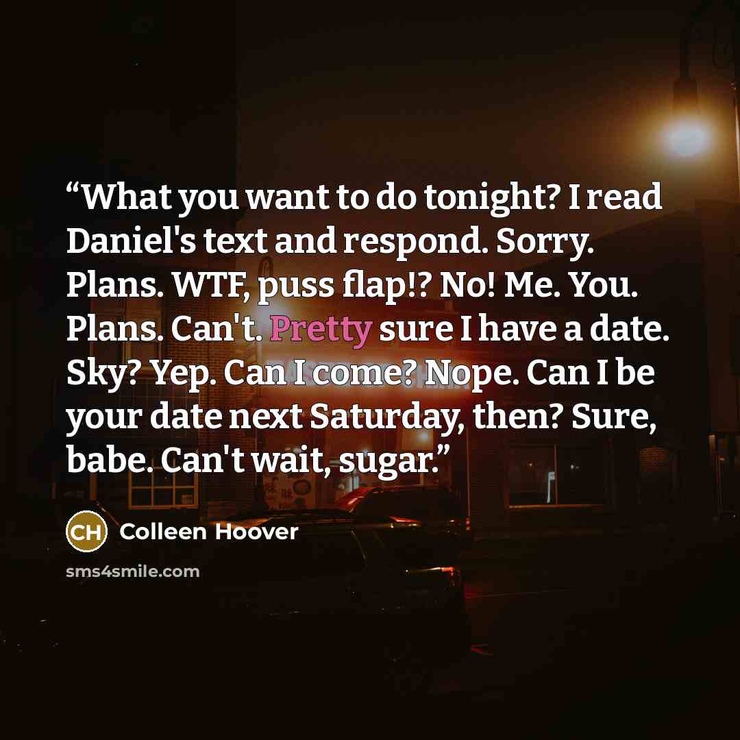 “What you want to do tonight? I read Daniel's text and respond. Sorry. Plans. WTF, puss flap!? No! Me. You. Plans. Can't. Pretty sure I have a date. Sky? Yep. Can I come? Nope. Can I be your date next Saturday, then? Sure, babe. Can't wait, sugar.” quote by Colleen Hoover