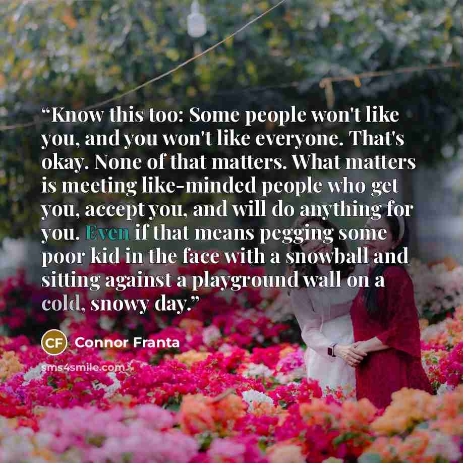 “Know this too: Some people won't like you, and you won't like everyone. That's okay. None of that matters. What matters is meeting like-minded people who get you, accept you, and will do anything for you. Even if that means pegging some poor kid in the face with a snowball and sitting against a…” quote by Connor Franta