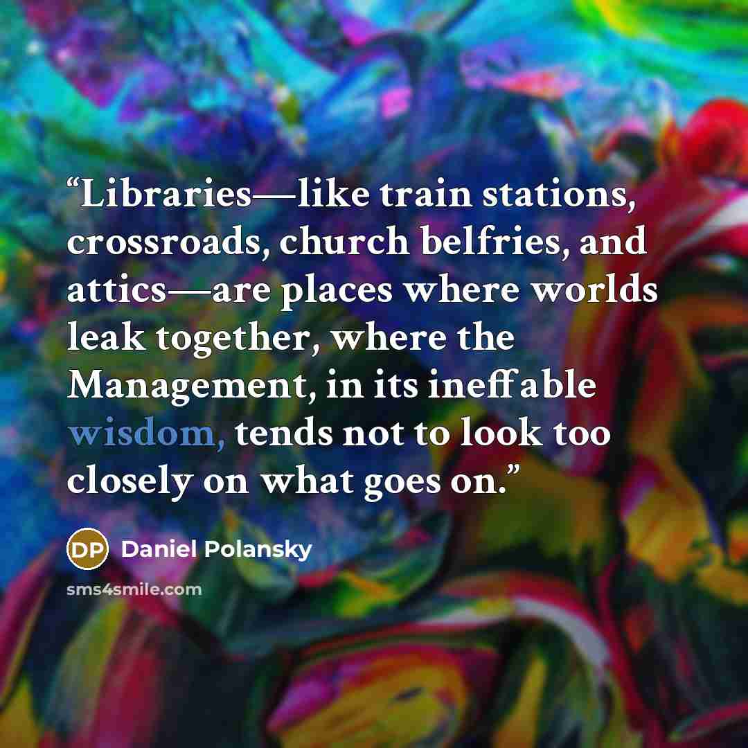 “Libraries—like train stations, crossroads, church belfries, and attics—are places where worlds leak together, where the Management, in its ineffable wisdom, tends not to look too closely on what goes on.” quote by Daniel Polansky