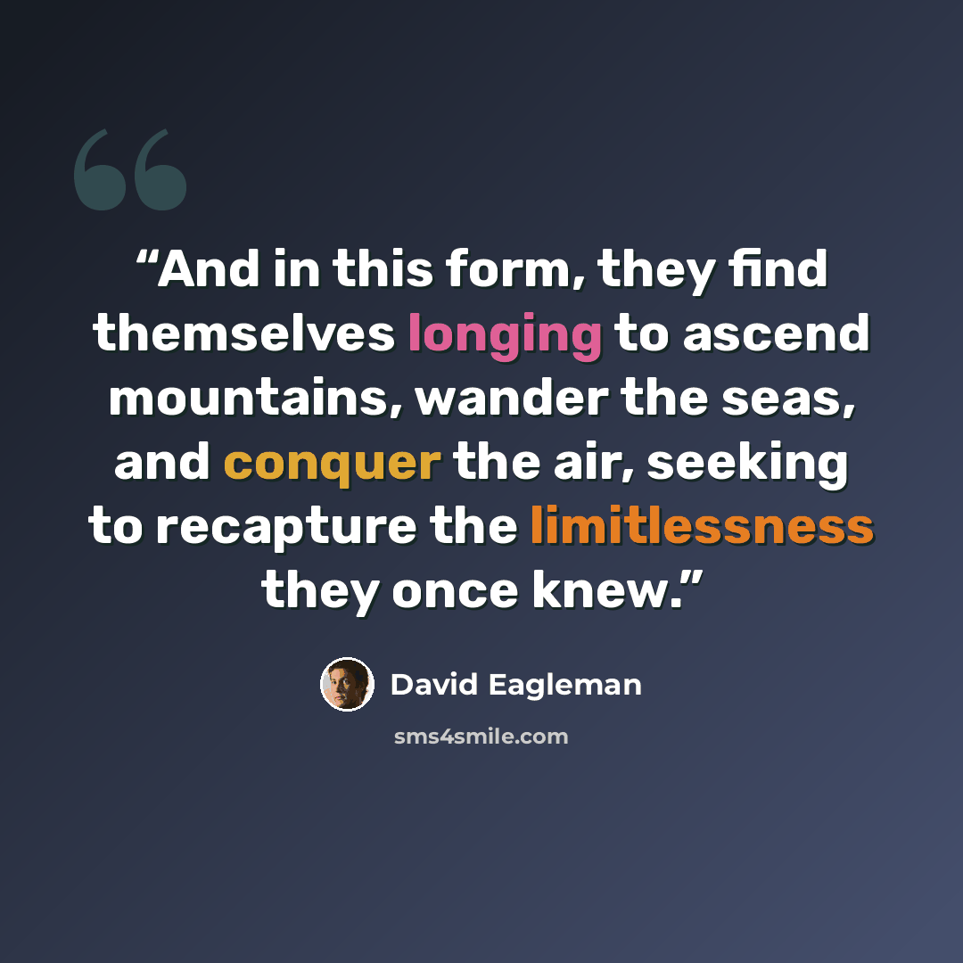 “And in this form, they find themselves longing to ascend mountains, wander the seas, and conquer the air, seeking to recapture the limitlessness they once knew.” quote by David Eagleman