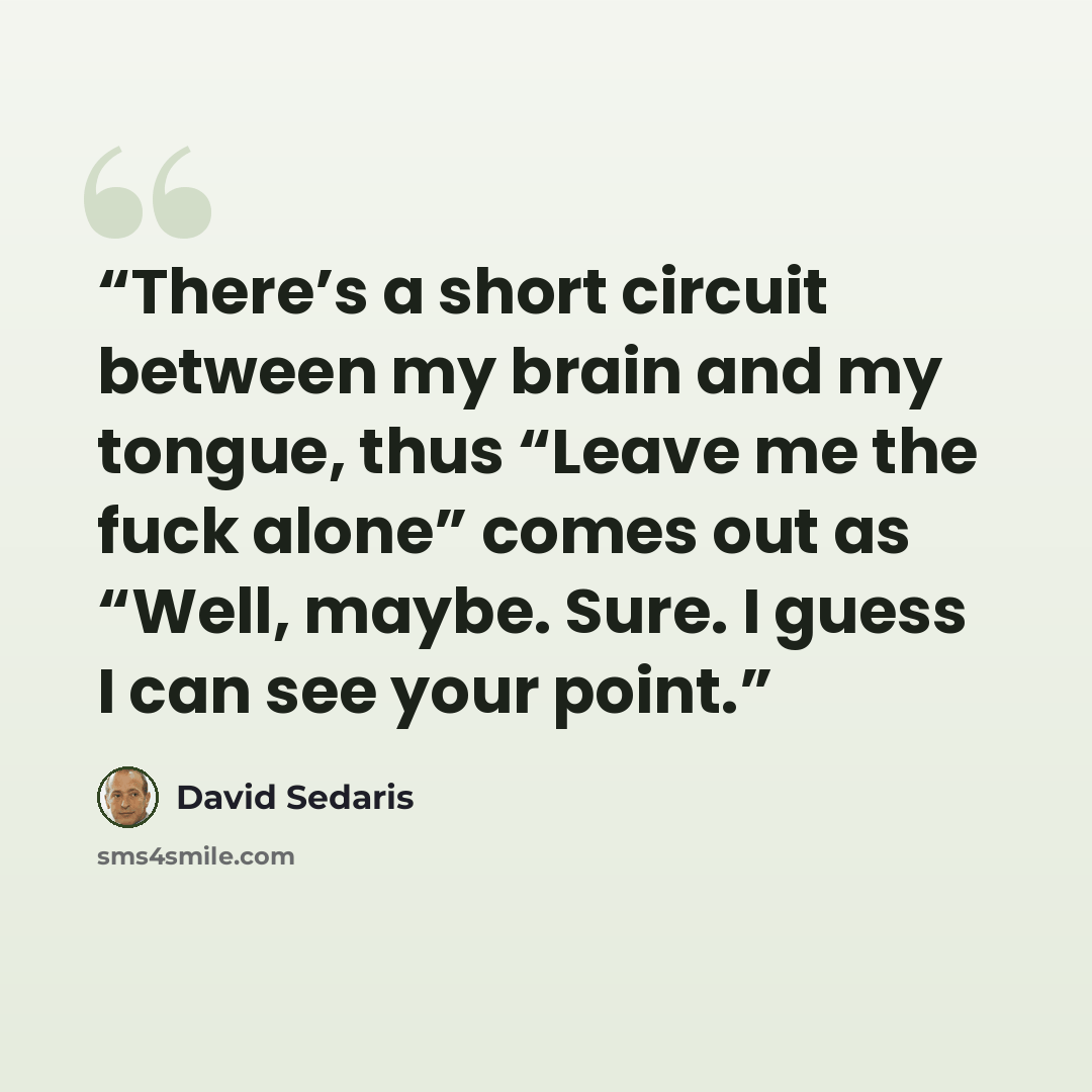 “There’s a short circuit between my brain and my tongue, thus “Leave me the fuck alone” comes out as “Well, maybe. Sure. I guess I can see your point.” quote by David Sedaris