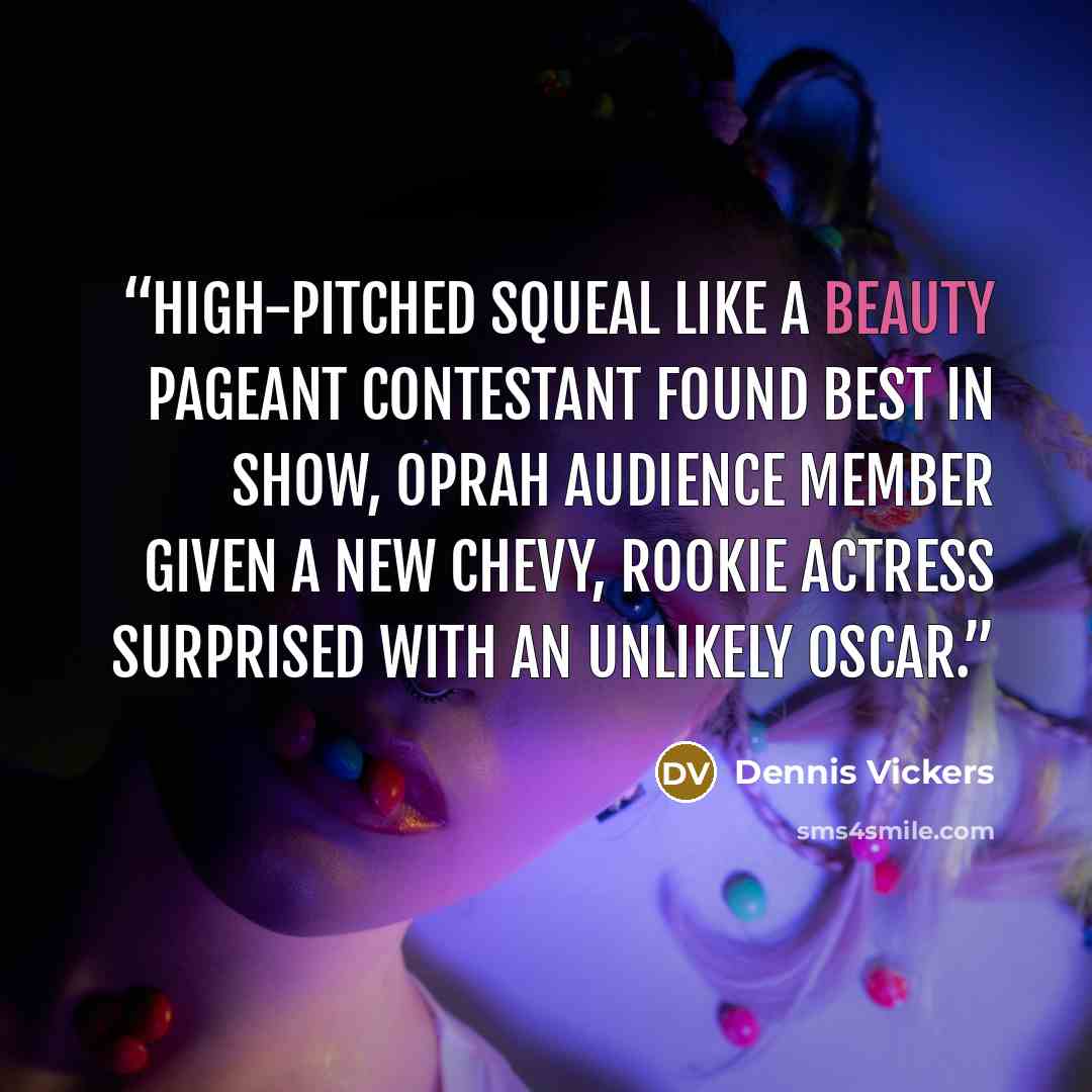 “High-pitched squeal like a beauty pageant contestant found best in show, Oprah audience member given a new Chevy, rookie actress surprised with an unlikely Oscar.” quote by Dennis Vickers