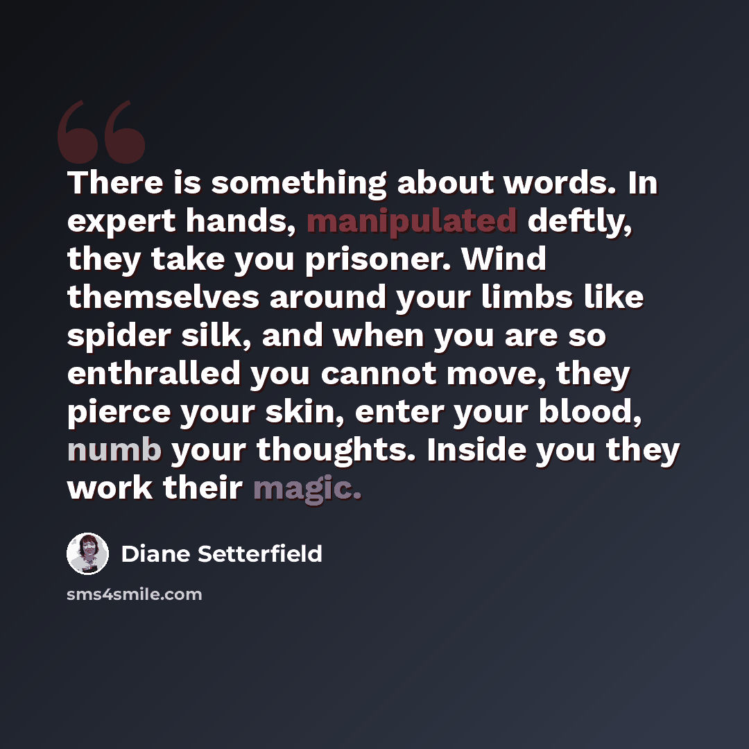 “There is something about words. In expert hands, manipulated deftly, they take you prisoner. Wind themselves around your limbs like spider silk, and when you are so enthralled you cannot move, they pierce your skin, enter your blood, numb your thoughts. Inside you they work their magic.” quote by Diane Setterfield