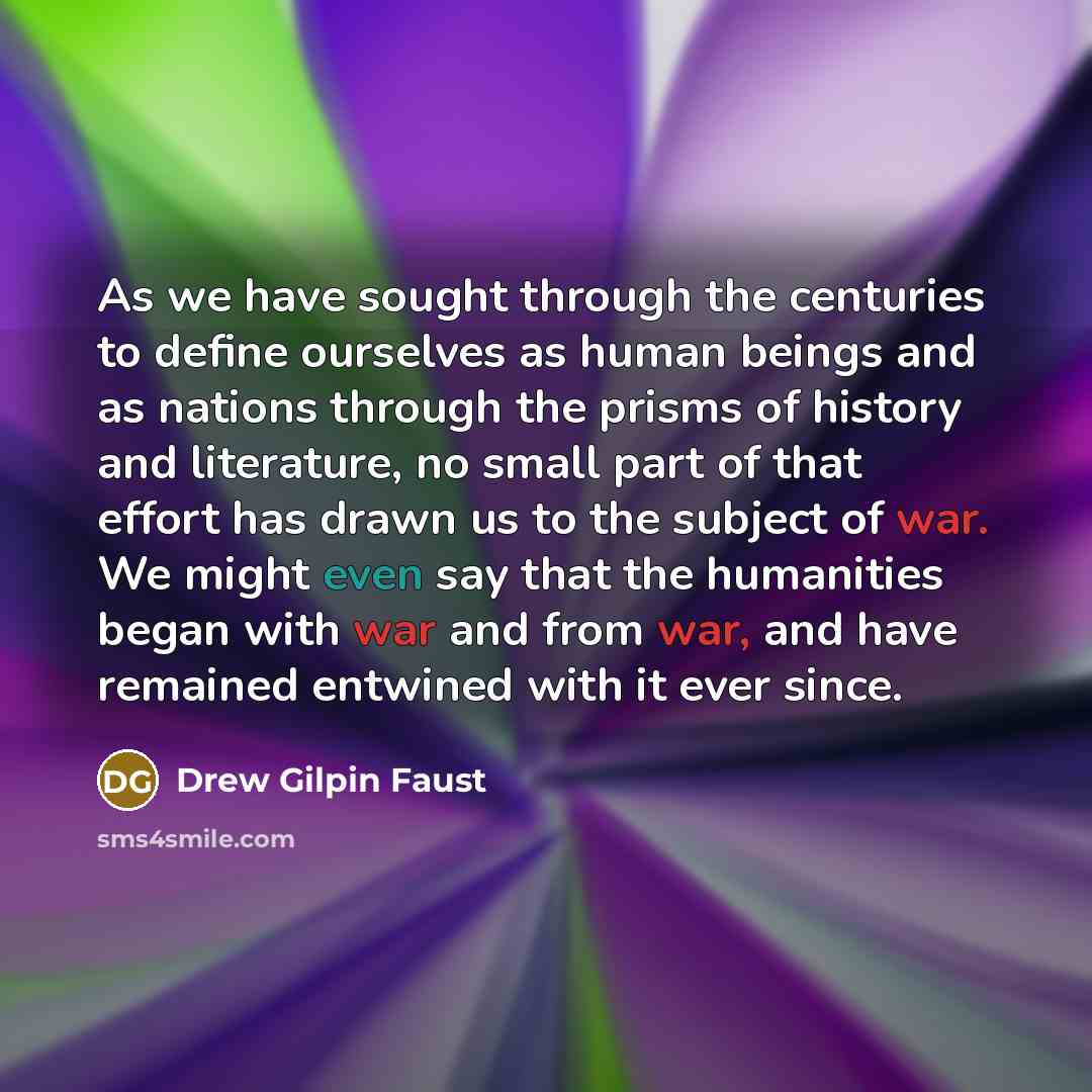 “As we have sought through the centuries to define ourselves as human beings and as nations through the prisms of history and literature, no small part of that effort has drawn us to the subject of war. We might even say that the humanities began with war and from war, and have remained entwined…” quote by Drew Gilpin Faust