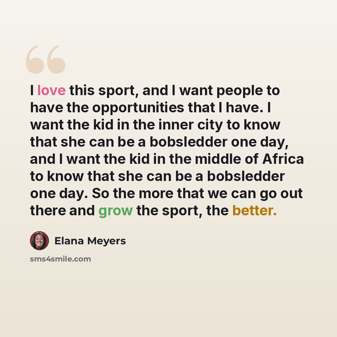 “I love this sport, and I want people to have the opportunities that I have. I want the kid in the inner city to know that she can be a bobsledder one day, and I want the kid in the middle of Africa to know that she can be a bobsledder one day. So the more that we can go out there and grow the…” quote by Elana Meyers