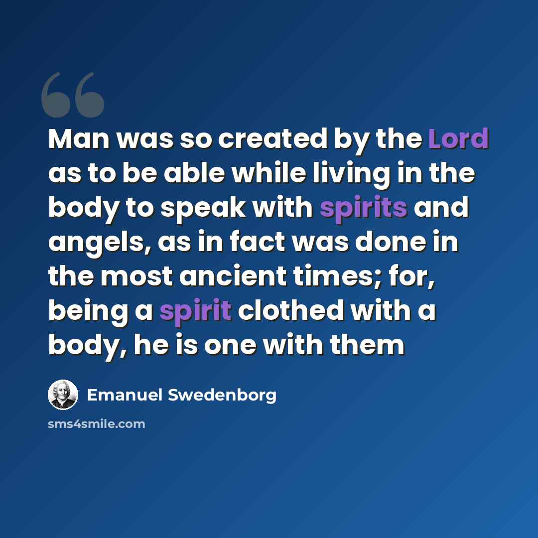 “Man was so created by the Lord as to be able while living in the body to speak with spirits and angels, as in fact was done in the most ancient times; for, being a spirit clothed with a body, he is one with them” quote by Emanuel Swedenborg