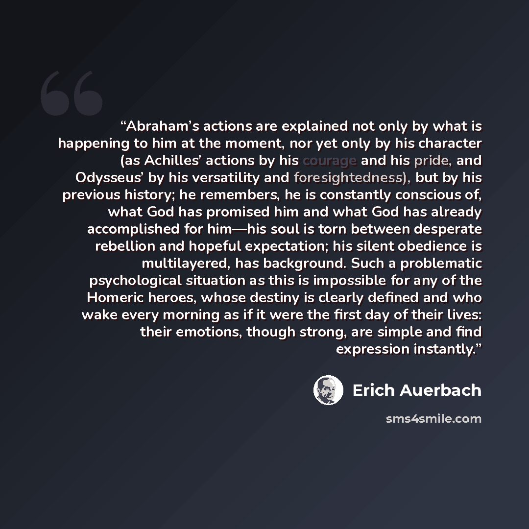 “Abraham’s actions are explained not only by what is happening to him at the moment, nor yet only by his character (as Achilles’ actions by his courage and his pride, and Odysseus’ by his versatility and foresightedness), but by his previous history; he remembers, he is constantly conscious of…” quote by Erich Auerbach