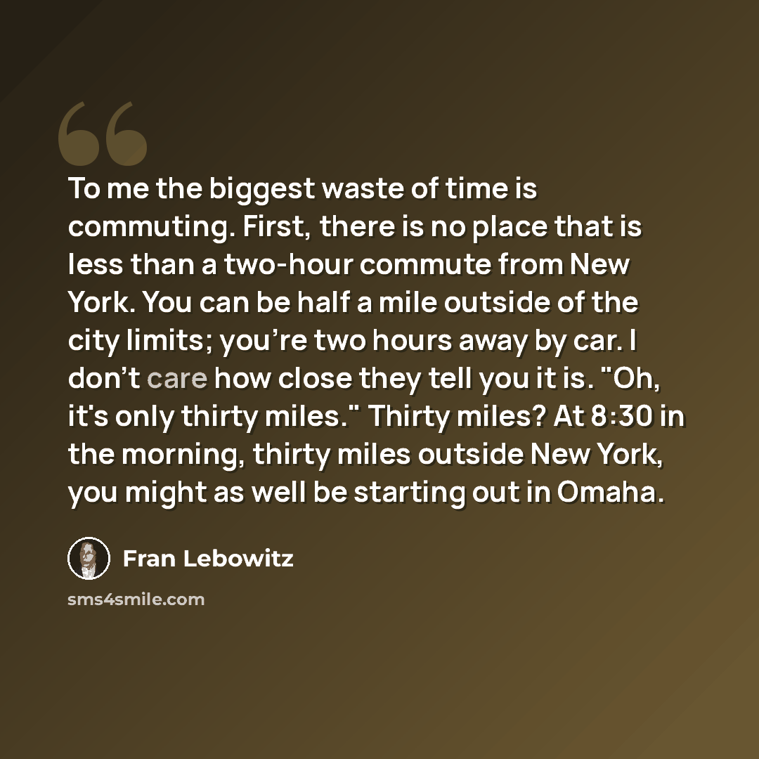 “To me the biggest waste of time is commuting. First, there is no place that is less than a two-hour commute from New York. You can be half a mile outside of the city limits; you're two hours away by car. I don't care how close they tell you it is. "Oh, it's only thirty miles." Thirty miles? At…” quote by Fran Lebowitz