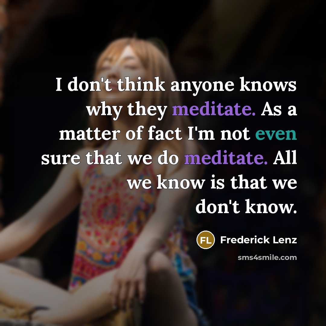 “I don't think anyone knows why they meditate. As a matter of fact I'm not even sure that we do meditate. All we know is that we don't know.” quote by Frederick Lenz