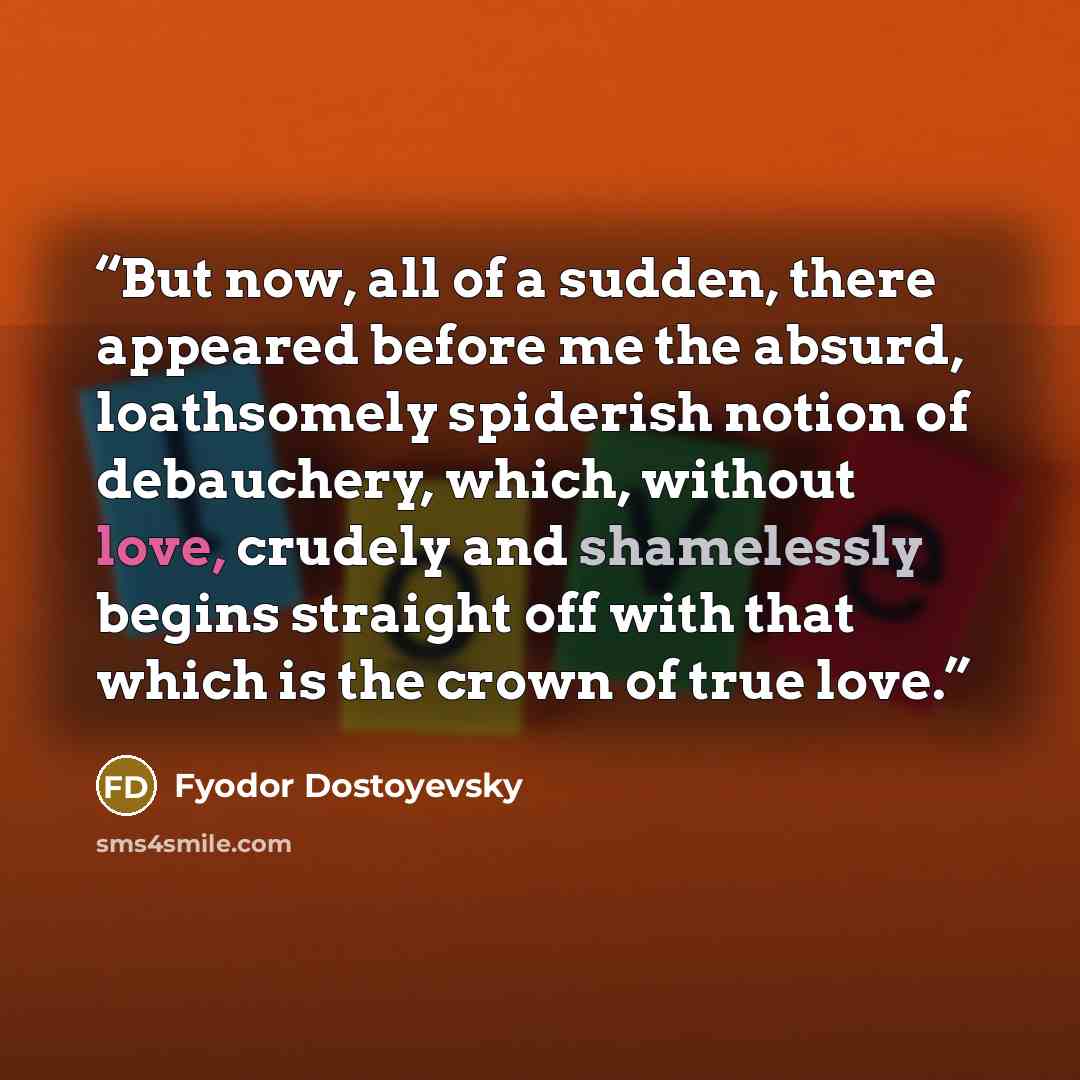“But now, all of a sudden, there appeared before me the absurd, loathsomely spiderish notion of debauchery, which, without love, crudely and shamelessly begins straight off with that which is the crown of true love.” quote by Fyodor Dostoyevsky