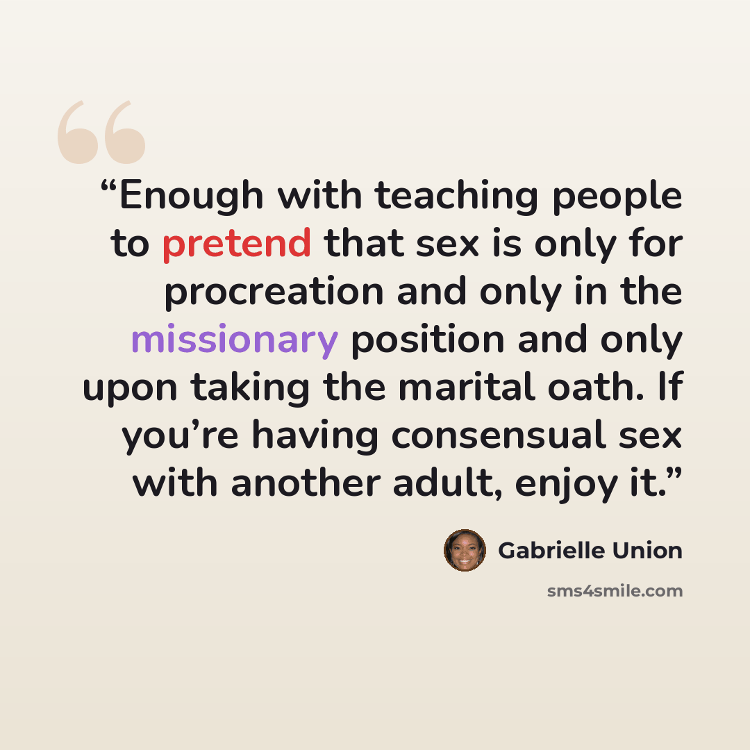 “Enough with teaching people to pretend that sex is only for procreation and only in the missionary position and only upon taking the marital oath. If you’re having consensual sex with another adult, enjoy it.” quote by Gabrielle Union
