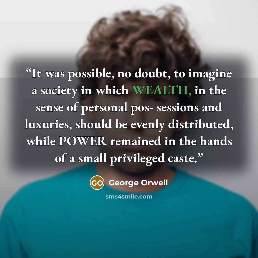“It was possible, no doubt, to imagine a society in which WEALTH, in the sense of personal pos- sessions and luxuries, should be evenly distributed, while POWER remained in the hands of a small privileged caste.” quote by George Orwell