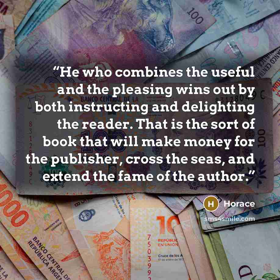 “He who combines the useful and the pleasing wins out by both instructing and delighting the reader. That is the sort of book that will make money for the publisher, cross the seas, and extend the fame of the author.” quote by Horace