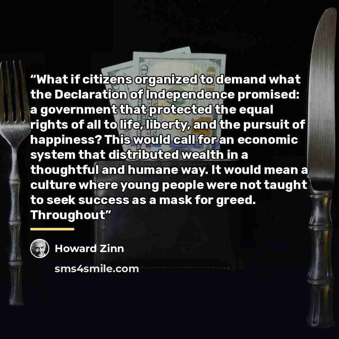 “What if citizens organized to demand what the Declaration of Independence promised: a government that protected the equal rights of all to life, liberty, and the pursuit of happiness? This would call for an economic system that distributed wealth in a thoughtful and humane way. It would mean a…” quote by Howard Zinn