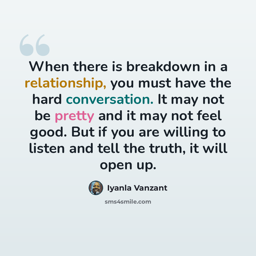 “When there is breakdown in a relationship, you must have the hard conversation. It may not be pretty and it may not feel good. But if you are willing to listen and tell the truth, it will open up.” quote by Iyanla Vanzant