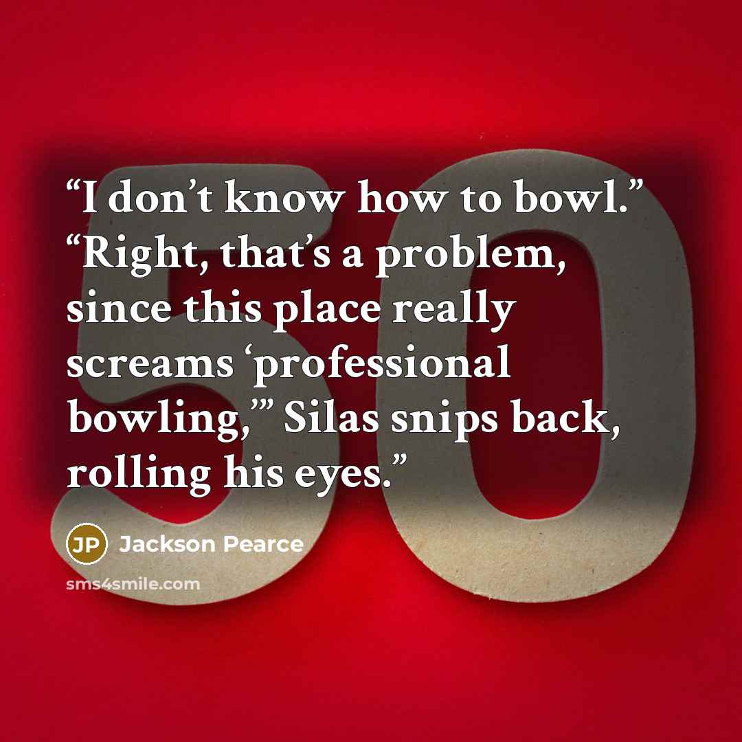 “I don’t know how to bowl.” “Right, that’s a problem, since this place really screams ‘professional bowling,’” Silas snips back, rolling his eyes.” quote by Jackson Pearce