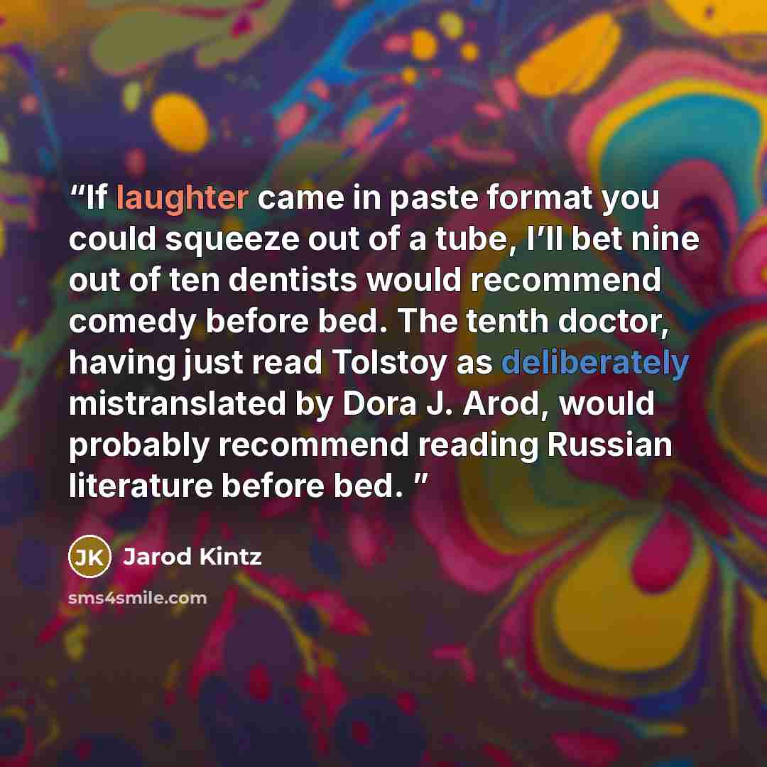 “If laughter came in paste format you could squeeze out of a tube, I’ll bet nine out of ten dentists would recommend comedy before bed. The tenth doctor, having just read Tolstoy as deliberately mistranslated by Dora J. Arod, would probably recommend reading Russian literature before bed.” quote by Jarod Kintz