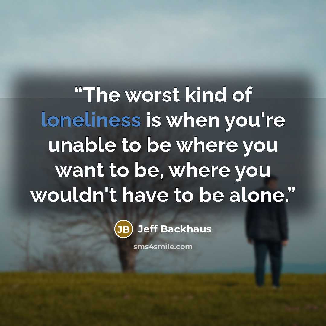 “The worst kind of loneliness is when you're unable to be where you want to be, where you wouldn't have to be alone.” quote by Jeff Backhaus