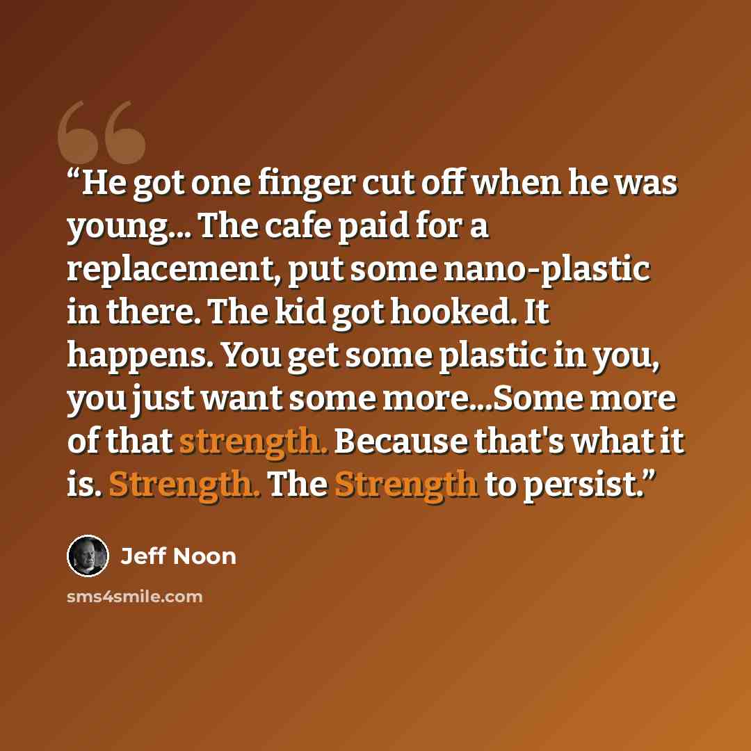 “He got one finger cut off when he was young... The cafe paid for a replacement, put some nano-plastic in there. The kid got hooked. It happens. You get some plastic in you, you just want some more...Some more of that strength. Because that's what it is. Strength. The Strength to persist.” quote by Jeff Noon