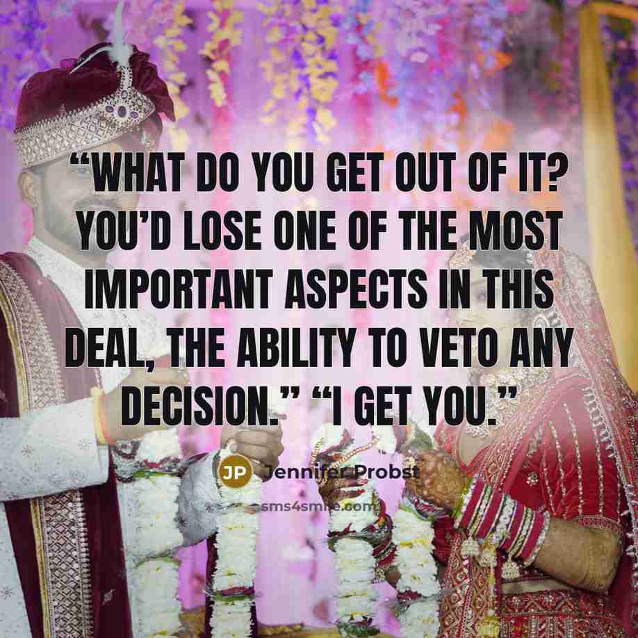 “What do you get out of it? You’d lose one of the most important aspects in this deal, the ability to veto any decision.” “I get you.” quote by Jennifer Probst