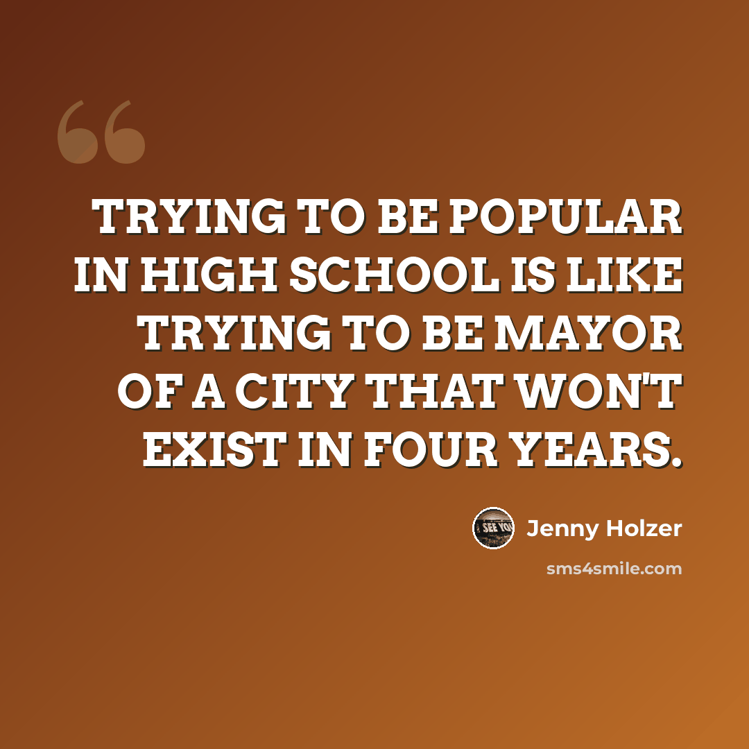 “TRYING TO BE POPULAR IN HIGH SCHOOL IS LIKE TRYING TO BE MAYOR OF A CITY THAT WON'T EXIST IN FOUR YEARS.” quote by Jenny Holzer