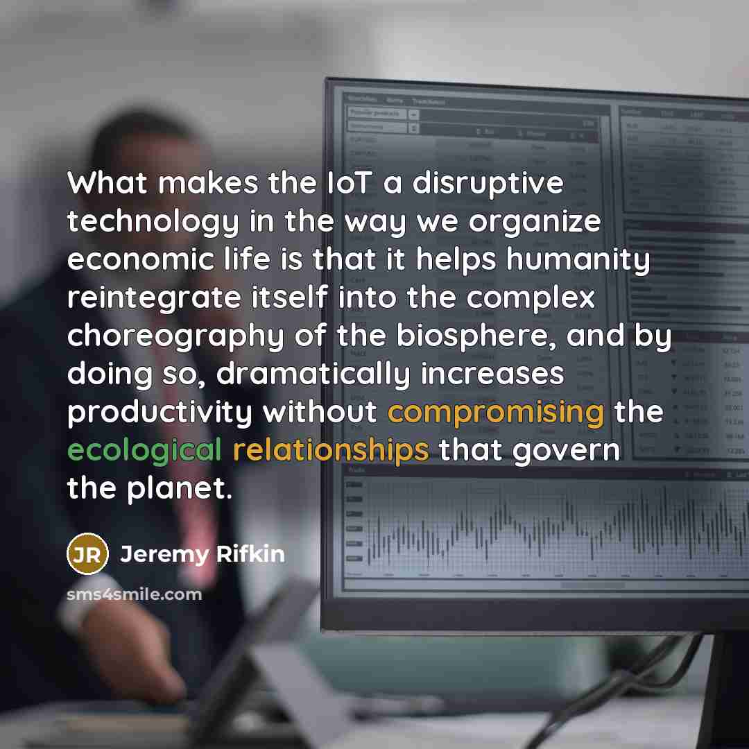 “What makes the IoT a disruptive technology in the way we organize economic life is that it helps humanity reintegrate itself into the complex choreography of the biosphere, and by doing so, dramatically increases productivity without compromising the ecological relationships that govern the planet.” quote by Jeremy Rifkin