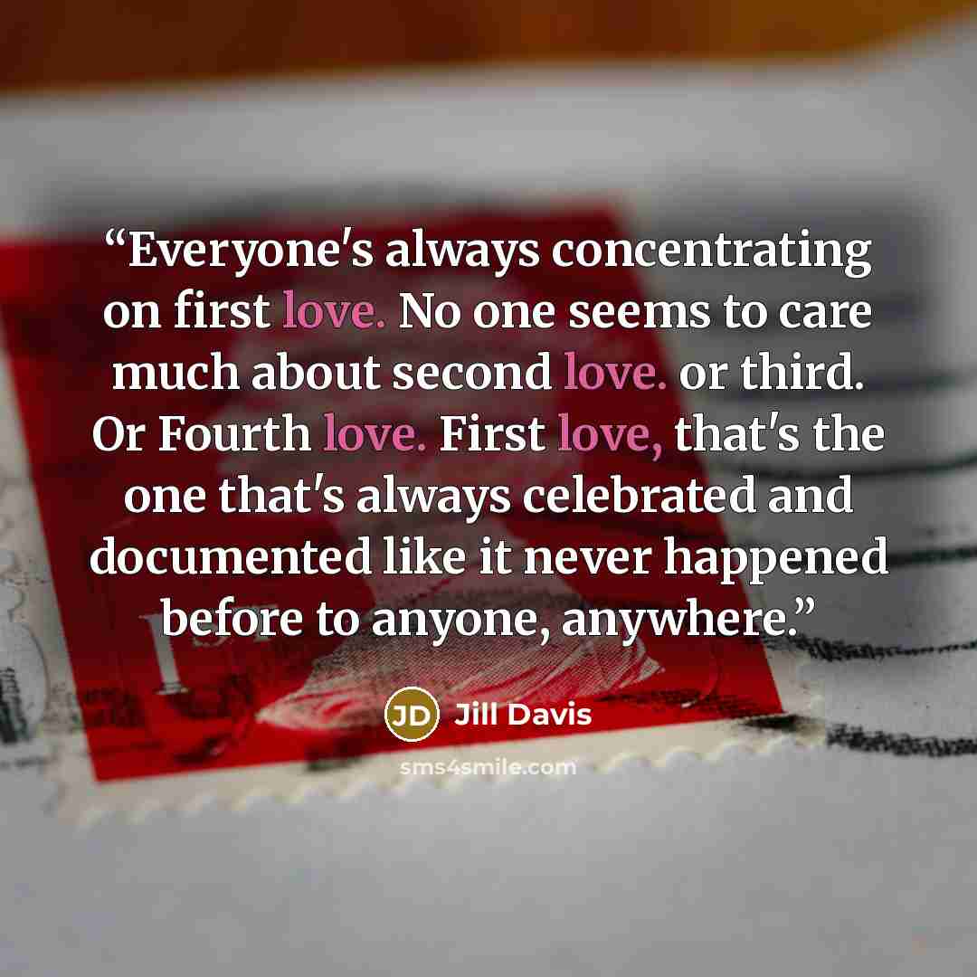 “Everyone's always concentrating on first love. No one seems to care much about second love. or third. Or Fourth love. First love, that's the one that's always celebrated and documented like it never happened before to anyone, anywhere.” quote by Jill Davis