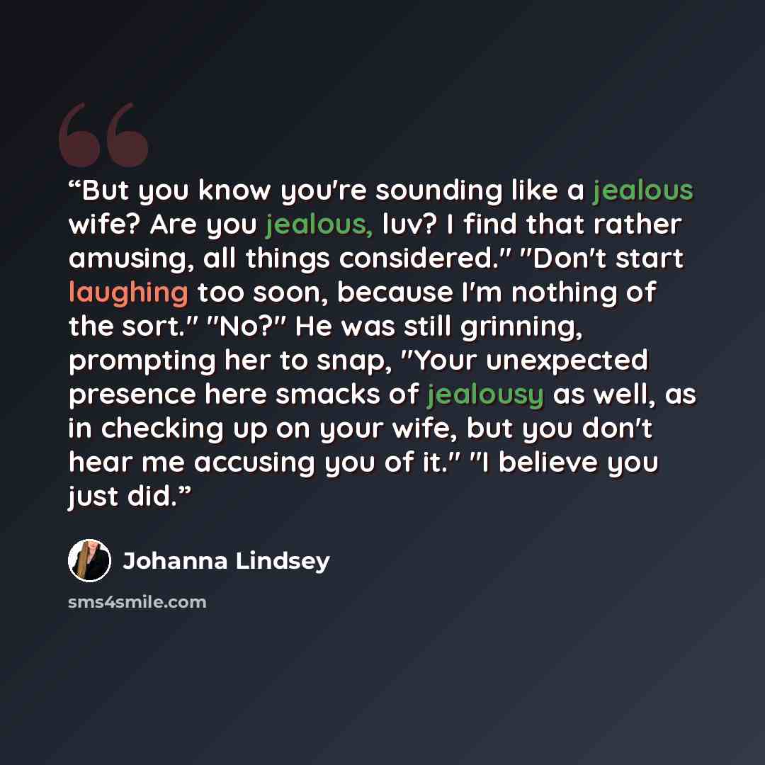 “But you know you're sounding like a jealous wife? Are you jealous, luv? I find that rather amusing, all things considered." "Don't start laughing too soon, because I'm nothing of the sort." "No?" He was still grinning, prompting her to snap, "Your unexpected presence here smacks of jealousy as…” quote by Johanna Lindsey