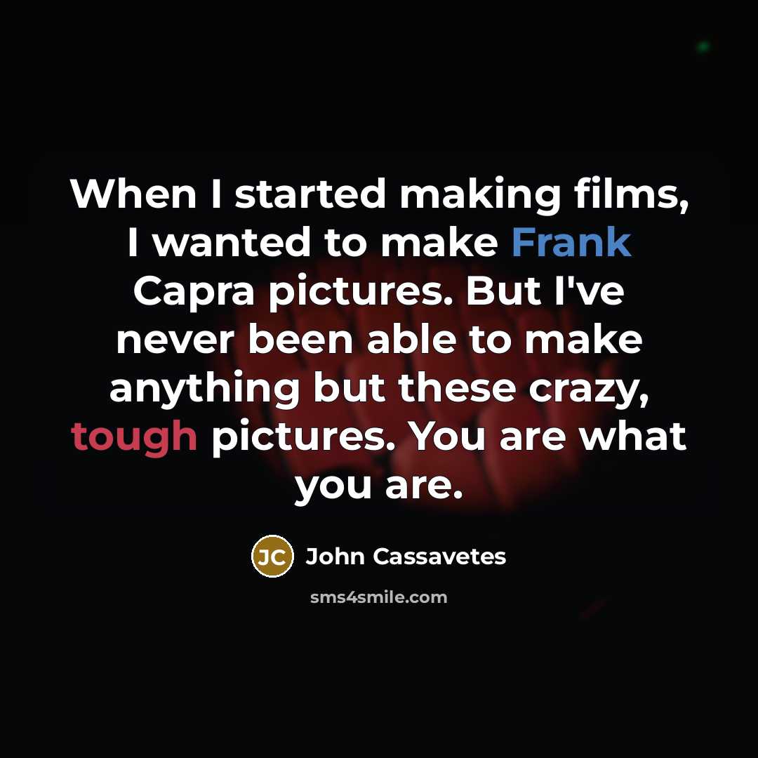 “When I started making films, I wanted to make Frank Capra pictures. But I've never been able to make anything but these crazy, tough pictures. You are what you are.” quote by John Cassavetes