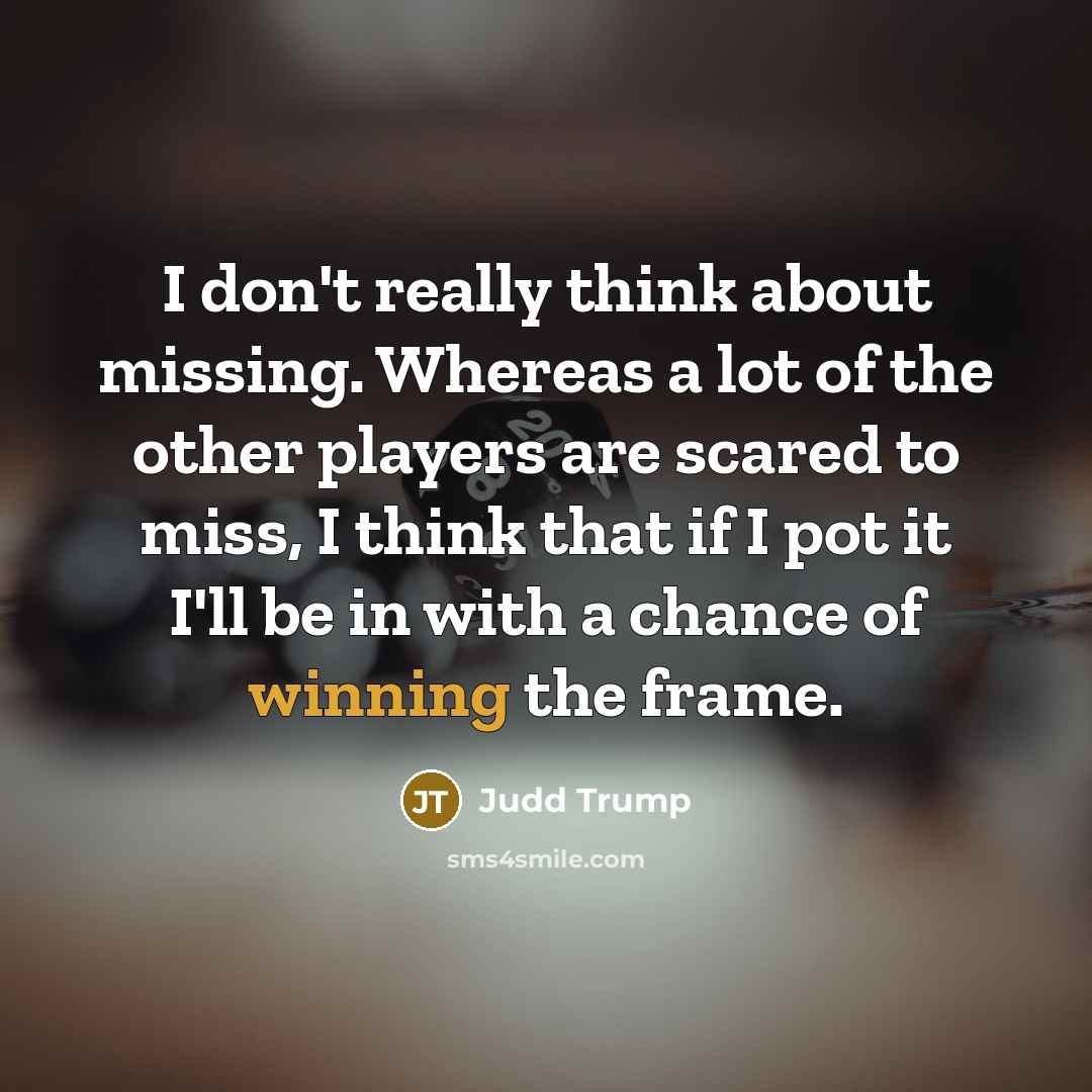 “I don't really think about missing. Whereas a lot of the other players are scared to miss, I think that if I pot it I'll be in with a chance of winning the frame.” quote by Judd Trump