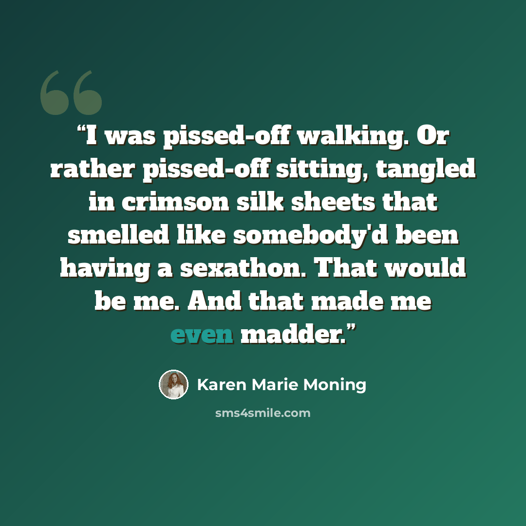 “I was pissed-off walking. Or rather pissed-off sitting, tangled in crimson silk sheets that smelled like somebody'd been having a sexathon. That would be me. And that made me even madder.” quote by Karen Marie Moning