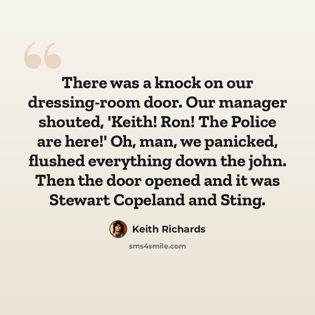 “There was a knock on our dressing-room door. Our manager shouted, 'Keith! Ron! The Police are here!' Oh, man, we panicked, flushed everything down the john. Then the door opened and it was Stewart Copeland and Sting.” quote by Keith Richards