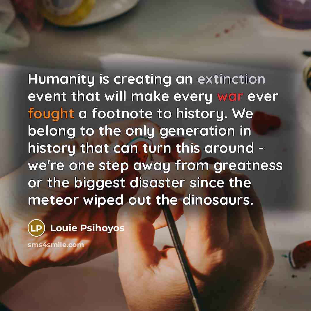 “Humanity is creating an extinction event that will make every war ever fought a footnote to history. We belong to the only generation in history that can turn this around - we're one step away from greatness or the biggest disaster since the meteor wiped out the dinosaurs.” quote by Louie Psihoyos