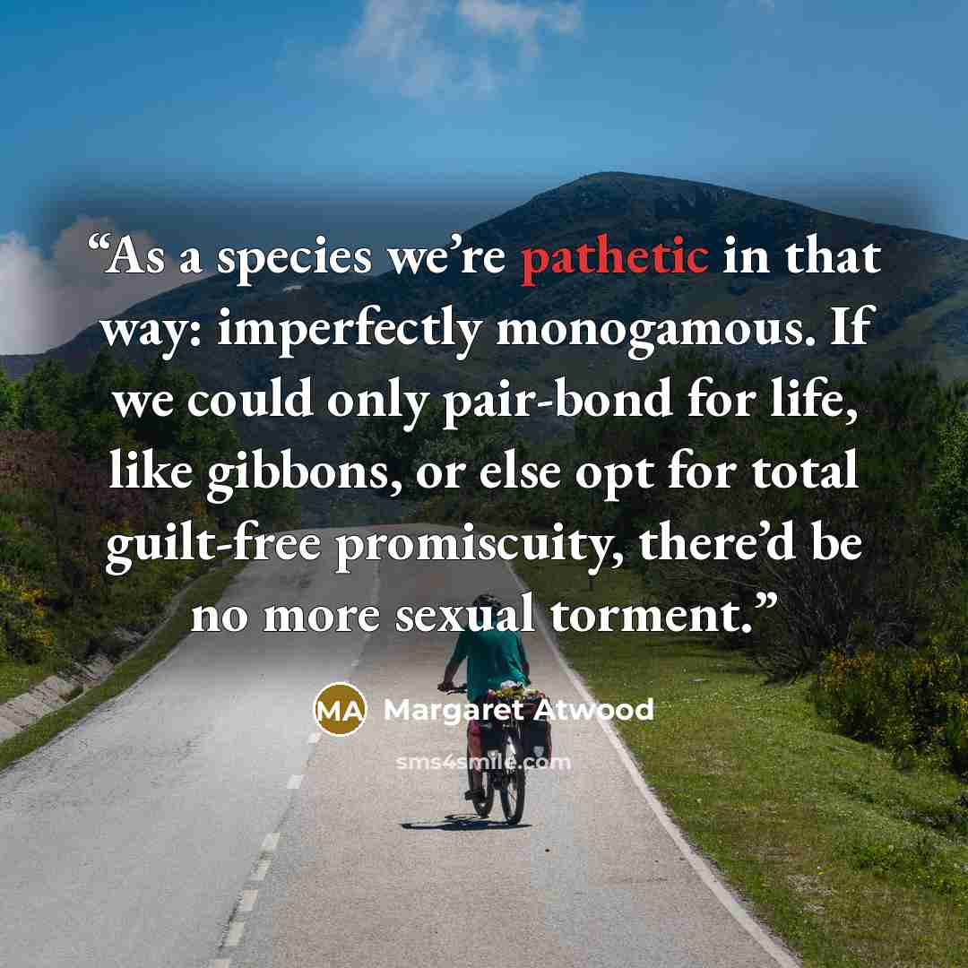 “As a species we’re pathetic in that way: imperfectly monogamous. If we could only pair-bond for life, like gibbons, or else opt for total guilt-free promiscuity, there’d be no more sexual torment.” quote by Margaret Atwood