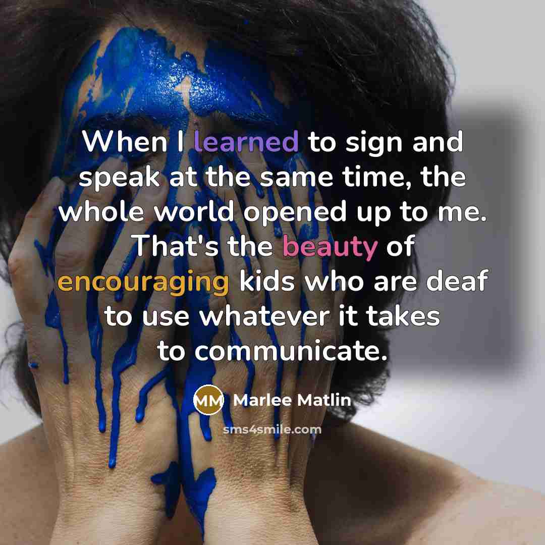 “When I learned to sign and speak at the same time, the whole world opened up to me. That's the beauty of encouraging kids who are deaf to use whatever it takes to communicate.” quote by Marlee Matlin
