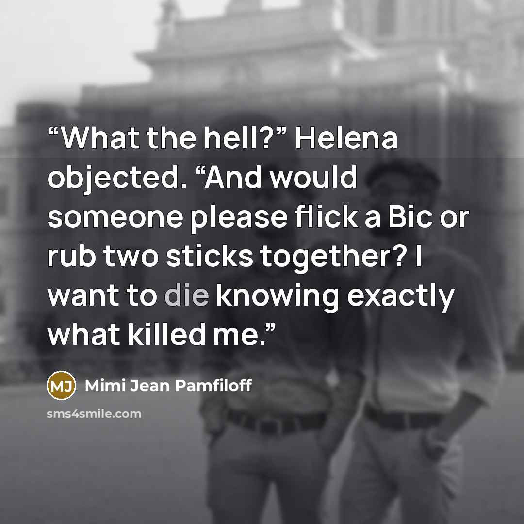 “What the hell?” Helena objected. “And would someone please flick a Bic or rub two sticks together? I want to die knowing exactly what killed me.” quote by Mimi Jean Pamfiloff